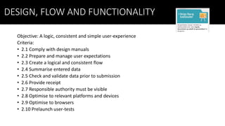 DESIGN, FLOW AND FUNCTIONALITY
Objective: A logic, consistent and simple user-experience
Criteria:
• 2.1 Comply with design manuals
• 2.2 Prepare and manage user expectations
• 2.3 Create a logical and consistent flow
• 2.4 Summarise entered data
• 2.5 Check and validate data prior to submission
• 2.6 Provide receipt
• 2.7 Responsible authority must be visible
• 2.8 Optimise to relevant platforms and devices
• 2.9 Optimise to browsers
• 2.10 Prelaunch user-tests
 