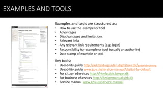EXAMPLES AND TOOLS
Examples and tools are structured as:
• How to use the exampel or tool
• Advantages
• Disadvantages and limitations
• Relevant links
• Any relevant link requirements (e.g. login)
• Responsibility for example or tool (usually an authority)
• Date stamp of example or tool
Key tools:
• Useability guide http://arkitekturguiden.digitaliser.dk/godselvbetjening
• Useability guide www.gov.uk/service-manual/digital-by-default
• For citizen eServices http://htmlguide.borger.dk
• For business eServices http://designmanual.virk.dk
• Service manual www.gov.uk/service-manual
 