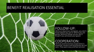 BENEFIT REALISATION ESSENTIAL
FOLLOW-UP:
Without objectives and goals, you don’t
know where you are or where you are
going. Without follow-up you don’t
know if you achieved your goals!
COOPERATION:
Vertical and horizontal cooperation is
essential, citizens and businesses do not
care: They want easy and fast service!
 