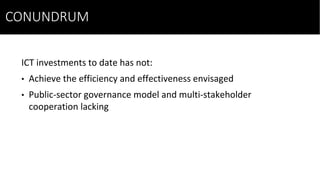 ICT investments to date has not:
• Achieve the efficiency and effectiveness envisaged
• Public-sector governance model and multi-stakeholder
cooperation lacking
CONUNDRUM
 
