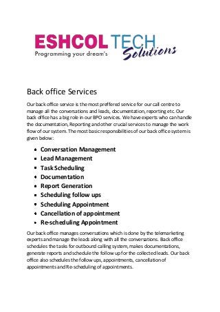 Back office Services
Our back office service is the most preffered service for our call centre to
manage all the conversations and leads, documentation, reporting etc. Our
back office has a big role in our BPO services. We have experts who can handle
the documentation, Reporting and other crucial services to manage the work
flow of our system. The most basic responsibilities of our back office system is
given below:
Conversation Management
Lead Management
Task Scheduling
Documentation
Report Generation
Scheduling follow ups
Scheduling Appointment
Cancellation of appointment
Re-scheduling Appointment
Our back office manages conversations which is done by the telemarketing
experts and manage the leads along with all the conversations. Back office
schedules the tasks for outbound calling system, makes documentations,
generate reports and schedule the follow up for the collected leads. Our back
office also schedules the follow ups, appointments, cancellation of
appointments and Re-scheduling of appointments.
 