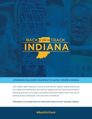 GOVERNOR HOLCOMB’S ROADMAP TO SAFELY REOPEN INDIANA
Let’s safely open Indiana’s economy and remain vigilant about protecting
our health and well-being. We start by applying all we have learned about
taking precautions to protect ourselves and others against this virus as we
build business, employee, and consumer confidence.
Ultimately, we will get back on track and create an even stronger Indiana.
#BackOnTrack
 