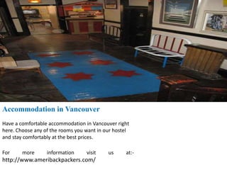 Accommodation in Vancouver
Have a comfortable accommodation in Vancouver right
here. Choose any of the rooms you want in our hostel
and stay comfortably at the best prices.
For more information visit us at:-
http://www.ameribackpackers.com/
 