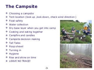 -3-
 Choosing a campsite
 Tent location (look up ,look down, check wind direction )
 Food safety
 Water collection
 Dry base layer when you get into camp
 Cooking and eating together
 Campfire and candles
 Campsite decision making
 Tall Tales
 Poop shovel
 Turning in
 Hygiene
 Rise and shine on time
 LEAVE NO TRACE!
The Campsite
 