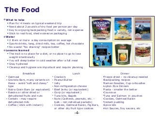 -4-
The Food
What to take
 Plan for 4 meals on typical weekend trip
 Need about 2 pounds of dry food per person per day
 Key to enjoying backpacking food is variety, not expense
 Stick to real food, shed excessive packaging
Water
 2 liters or more a day consumption on average
 Sports drinks, tang, dried milk, tea, coffee, hot chocolate
 No waste! “No draining” recipes better
Lessons learned
 The trail is no place for a diet, or no place to go to lose
weight intentionally
 You will sleep better in cold weather after a full meal
 Stay hydrated
 Cleanup and hygiene are important and require planning
Breakfast Lunch Dinner
• Oatmeal
• Granola Bars, many variants on
these - avoid "soft and chewy"
type
• Nutra Grain Bars (or equivalent)
• Raisins or other dried or
dehydrated fruits and nuts
• Cereals - may require
dehydrated milk
• Coffee ( stick with instant )
• Crackers
• Peanut Butter
• Jelly
• Non-refrigeration cheese
• Beef Jerky (or equivalent)
• Gorp (or equivalent )
• Tuna kits, Bagels
• Nuts (Cashews, peanuts, etc. -
bulk - not individual packets)
• Cookies, Oatmeal Raisin, Fig Bars,
or other dry fruit type cookies
•Freeze dried – no cleanup needed
•Backpacking recipes
•Ramen Noodles, Cup-o-Noodles
•Lipton Rice Dinners
•Pasta - smaller the better
•Couscous
•Tuna and Salmon in pouches
•Cookies, Oatmeal Raisin
•Instant pudding
•Spice kits
•Hot Sauces, Soy sauces, etc
 
