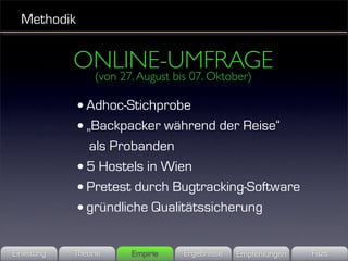 Methodik


             ONLINE-UMFRAGE
                  (von 27. August bis 07. Oktober)

              • Adhoc-Stichprobe
              • „Backpacker während der Reise“
                als Probanden
              • 5 Hostels in Wien
              • Pretest durch Bugtracking-Software
              • gründliche Qualitätssicherung

Einleitung   Theorie     Empirie    Ergebnisse   Empfehlungen   Fazit
 