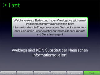 > Fazit

          Welche konkrete Bedeutung haben Weblogs, verglichen mit
                    traditionellen Informationskanälen, beim
         Informationsbeschaffungsprozess von Backpackern während
           der Reise, unter Berücksichtigung verschiedener Produkte
                             und Dienstleistungen?




        Weblogs sind KEIN Substitut der klassischen
                   Informationsquellen!



Einleitung     Theorie      Empirie     Ergebnisse   Empfehlungen     Fazit
 