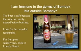 I am immune to the germs of Bombay
               but outside Bombay?
The beer is safe because
the water is, surely,
treated before bottling.

Look for the crowded
restaurants

For European
sensitivities, stick to
Lonely Planet
 