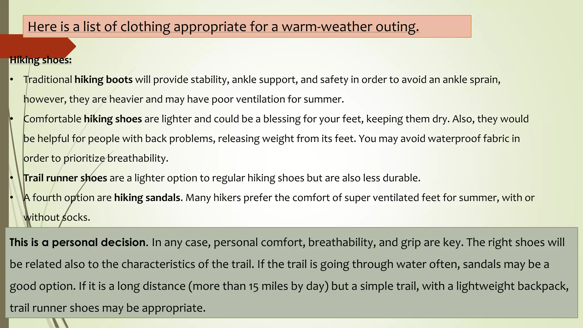 Hiking shoes:
• Traditional hiking boots will provide stability, ankle support, and safety in order to avoid an ankle sprain,
however, they are heavier and may have poor ventilation for summer.
• Comfortable hiking shoes are lighter and could be a blessing for your feet, keeping them dry. Also, they would
be helpful for people with back problems, releasing weight from its feet. You may avoid waterproof fabric in
order to prioritize breathability.
• Trail runner shoes are a lighter option to regular hiking shoes but are also less durable.
• A fourth option are hiking sandals. Many hikers prefer the comfort of super ventilated feet for summer, with or
without socks.
Here is a list of clothing appropriate for a warm-weather outing.
This is a personal decision. In any case, personal comfort, breathability, and grip are key. The right shoes will
be related also to the characteristics of the trail. If the trail is going through water often, sandals may be a
good option. If it is a long distance (more than 15 miles by day) but a simple trail, with a lightweight backpack,
trail runner shoes may be appropriate.
 
