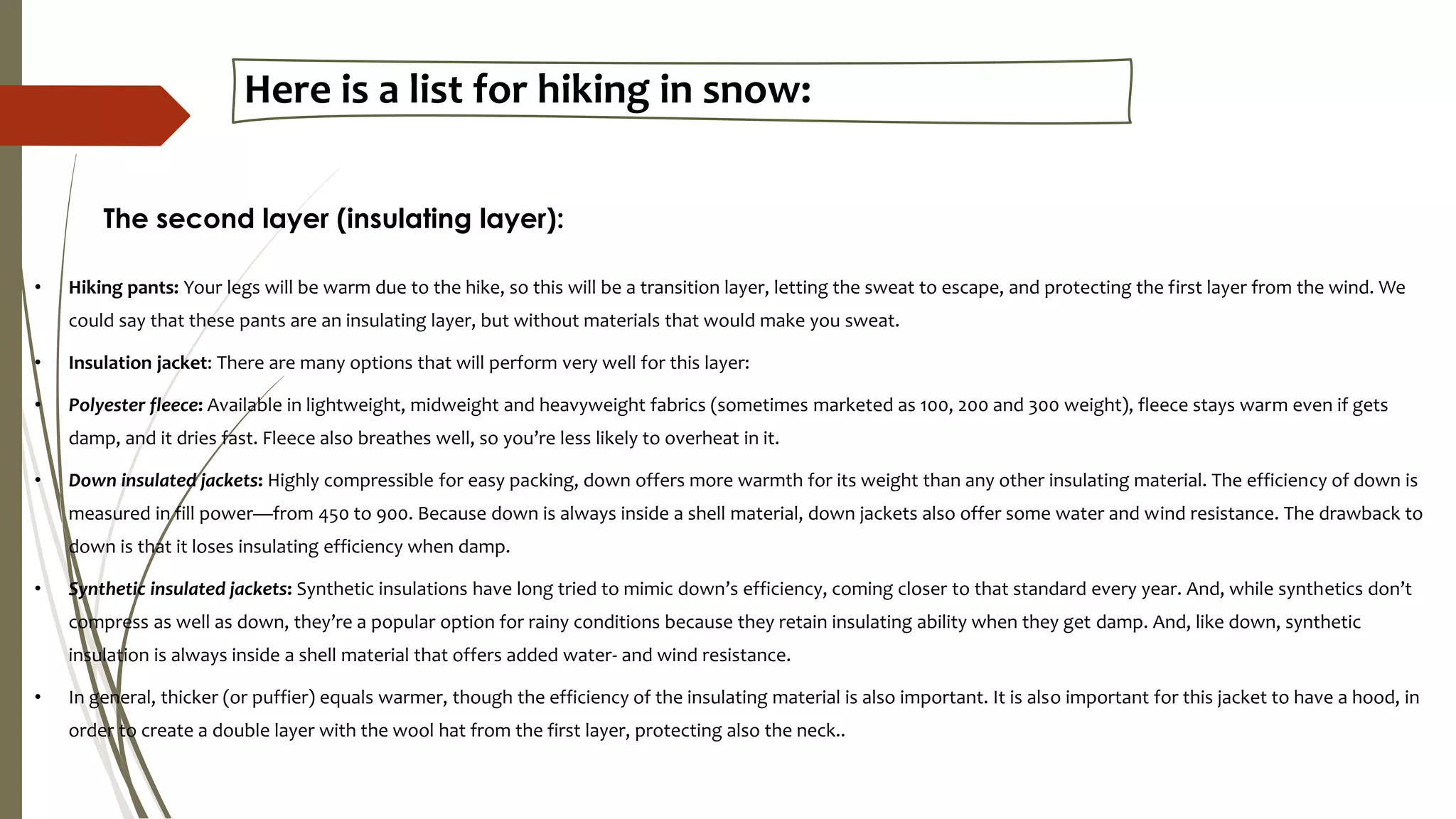 Here is a list for hiking in snow:
• Hiking pants: Your legs will be warm due to the hike, so this will be a transition layer, letting the sweat to escape, and protecting the first layer from the wind. We
could say that these pants are an insulating layer, but without materials that would make you sweat.
• Insulation jacket: There are many options that will perform very well for this layer:
• Polyester fleece: Available in lightweight, midweight and heavyweight fabrics (sometimes marketed as 100, 200 and 300 weight), fleece stays warm even if gets
damp, and it dries fast. Fleece also breathes well, so you’re less likely to overheat in it.
• Down insulated jackets: Highly compressible for easy packing, down offers more warmth for its weight than any other insulating material. The efficiency of down is
measured in fill power—from 450 to 900. Because down is always inside a shell material, down jackets also offer some water and wind resistance. The drawback to
down is that it loses insulating efficiency when damp.
• Synthetic insulated jackets: Synthetic insulations have long tried to mimic down’s efficiency, coming closer to that standard every year. And, while synthetics don’t
compress as well as down, they’re a popular option for rainy conditions because they retain insulating ability when they get damp. And, like down, synthetic
insulation is always inside a shell material that offers added water- and wind resistance.
• In general, thicker (or puffier) equals warmer, though the efficiency of the insulating material is also important. It is also important for this jacket to have a hood, in
order to create a double layer with the wool hat from the first layer, protecting also the neck..
The second layer (insulating layer):
 