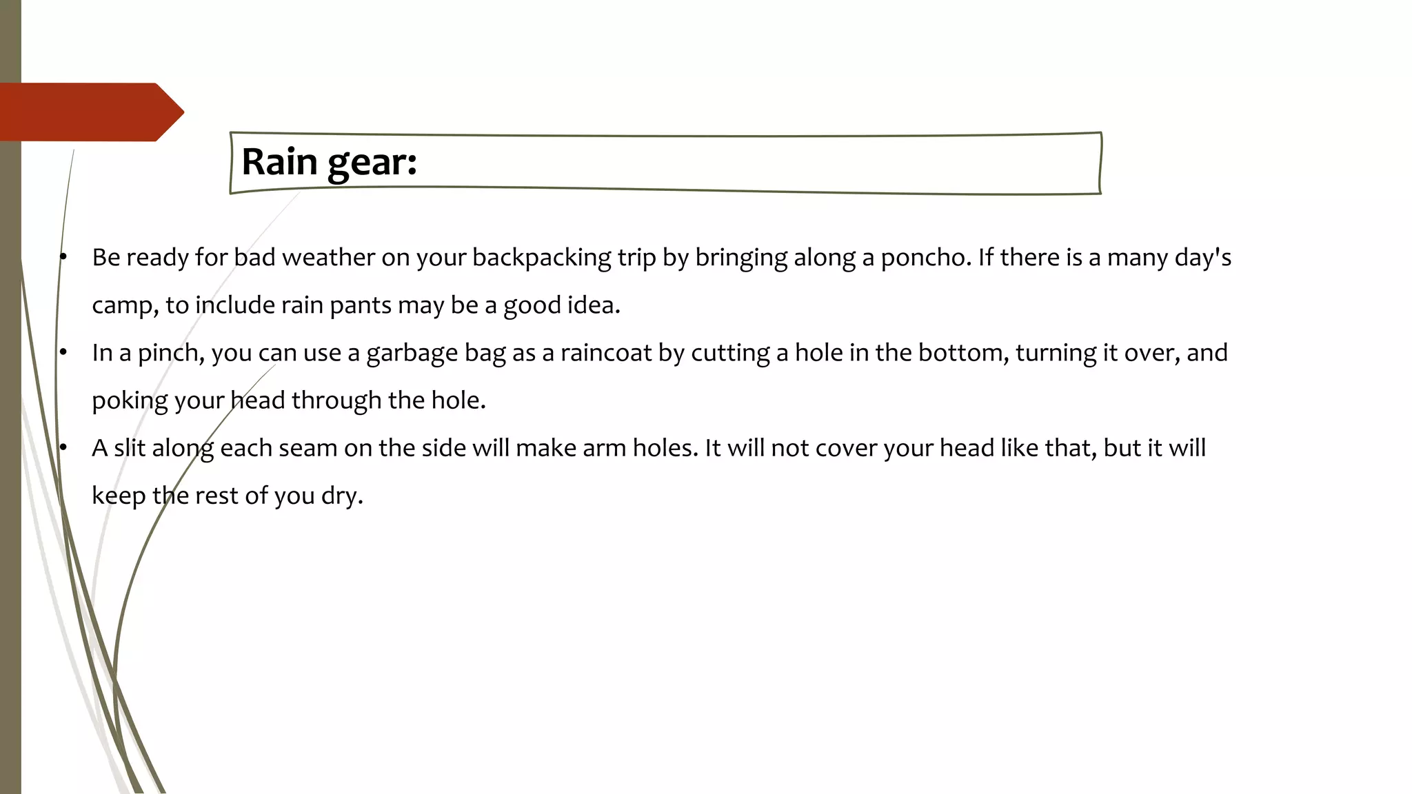 Rain gear:
• Be ready for bad weather on your backpacking trip by bringing along a poncho. If there is a many day's
camp, to include rain pants may be a good idea.
• In a pinch, you can use a garbage bag as a raincoat by cutting a hole in the bottom, turning it over, and
poking your head through the hole.
• A slit along each seam on the side will make arm holes. It will not cover your head like that, but it will
keep the rest of you dry.
 