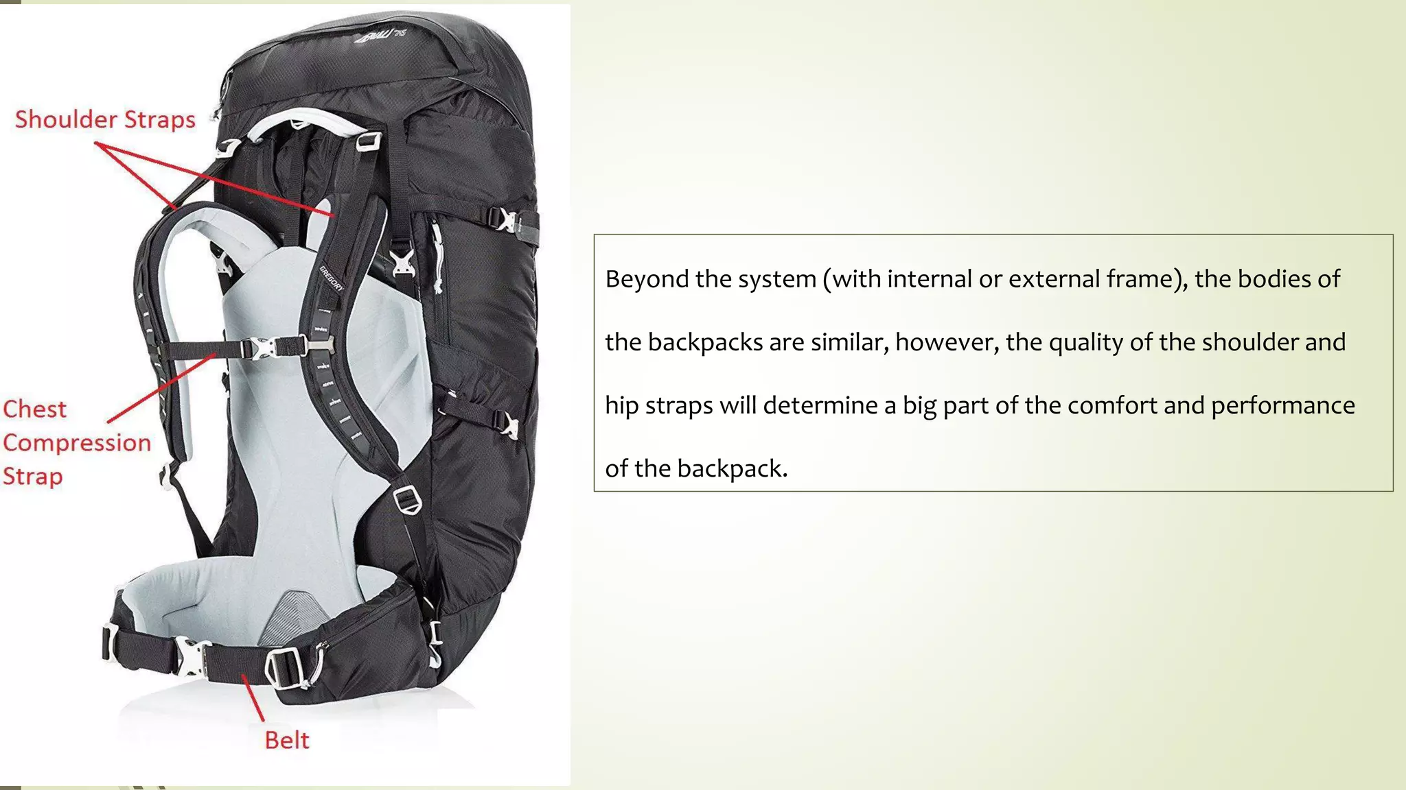 Beyond the system (with internal or external frame), the bodies of
the backpacks are similar, however, the quality of the shoulder and
hip straps will determine a big part of the comfort and performance
of the backpack.
 