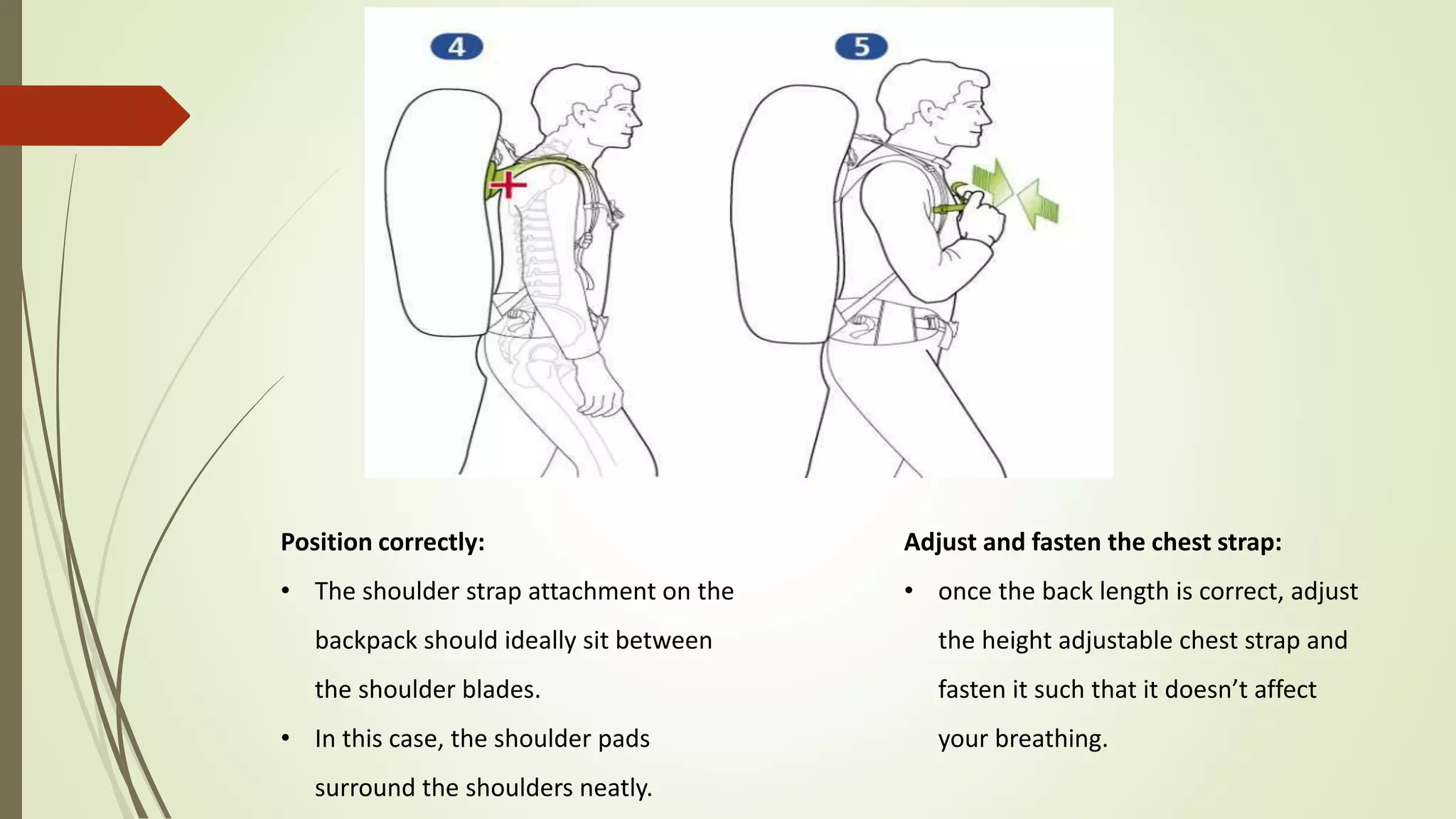 Position correctly:
• The shoulder strap attachment on the
backpack should ideally sit between
the shoulder blades.
• In this case, the shoulder pads
surround the shoulders neatly.
Adjust and fasten the chest strap:
• once the back length is correct, adjust
the height adjustable chest strap and
fasten it such that it doesn’t affect
your breathing.
 
