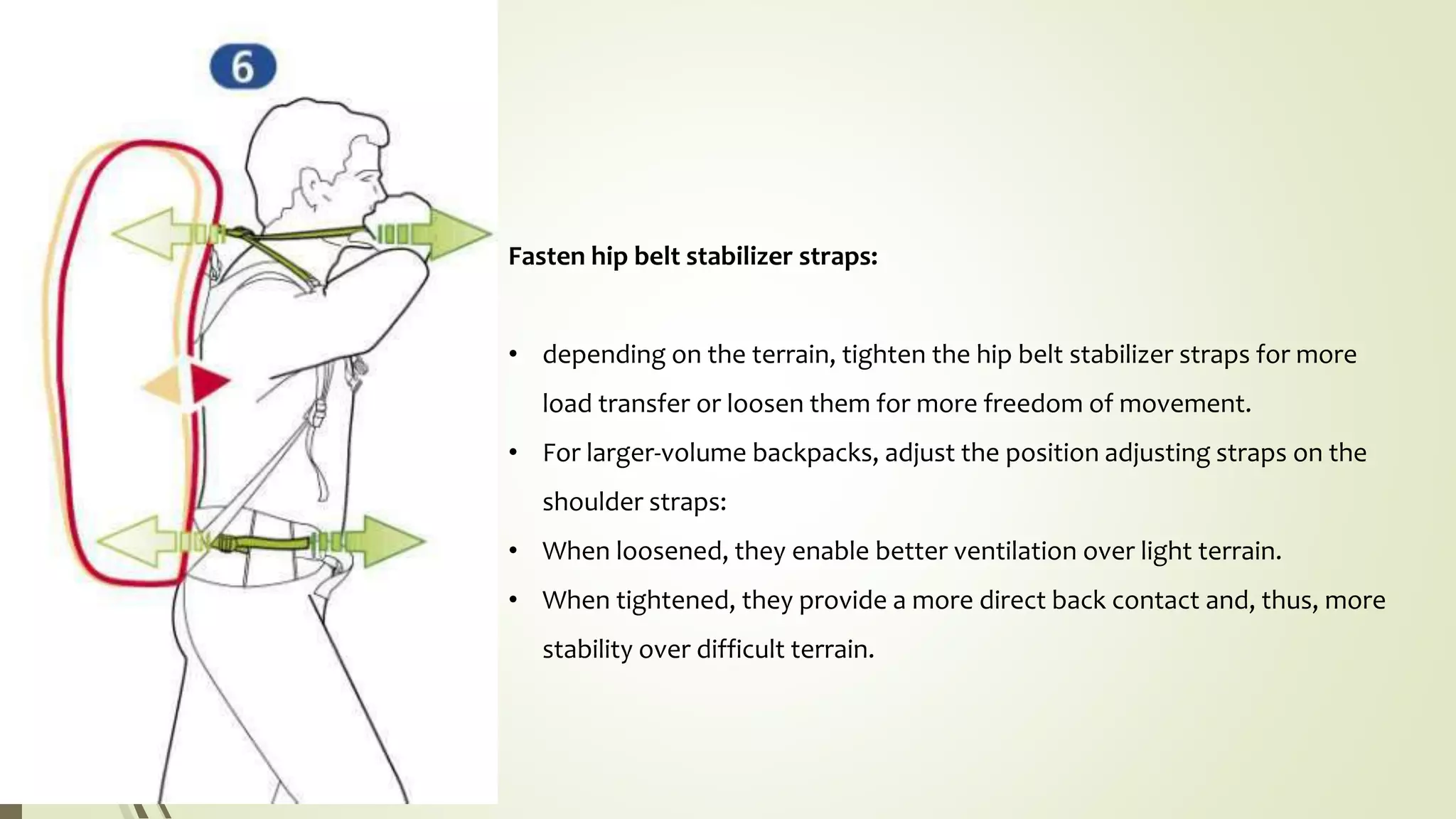 Fasten hip belt stabilizer straps:
• depending on the terrain, tighten the hip belt stabilizer straps for more
load transfer or loosen them for more freedom of movement.
• For larger-volume backpacks, adjust the position adjusting straps on the
shoulder straps:
• When loosened, they enable better ventilation over light terrain.
• When tightened, they provide a more direct back contact and, thus, more
stability over difficult terrain.
 