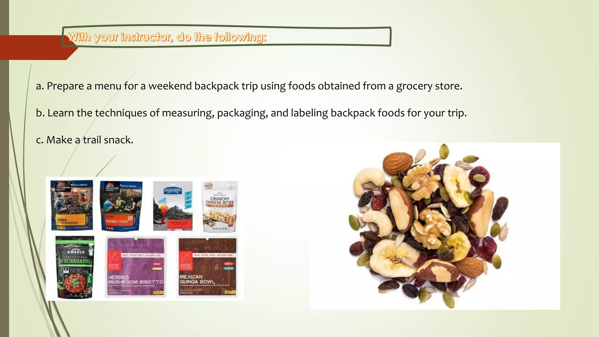 a. Prepare a menu for a weekend backpack trip using foods obtained from a grocery store.
b. Learn the techniques of measuring, packaging, and labeling backpack foods for your trip.
c. Make a trail snack.
 