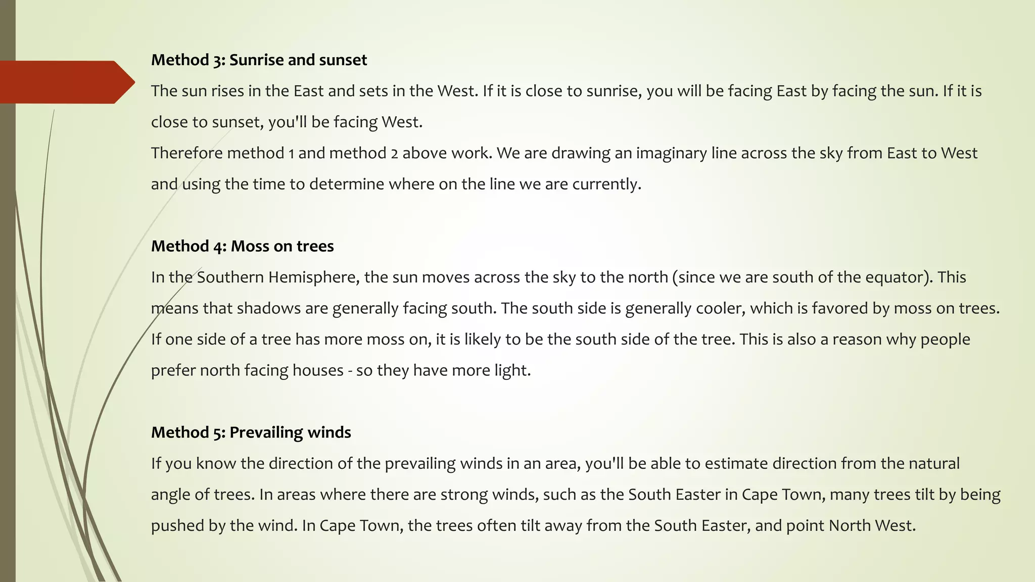 Method 3: Sunrise and sunset
The sun rises in the East and sets in the West. If it is close to sunrise, you will be facing East by facing the sun. If it is
close to sunset, you'll be facing West.
Therefore method 1 and method 2 above work. We are drawing an imaginary line across the sky from East to West
and using the time to determine where on the line we are currently.
Method 4: Moss on trees
In the Southern Hemisphere, the sun moves across the sky to the north (since we are south of the equator). This
means that shadows are generally facing south. The south side is generally cooler, which is favored by moss on trees.
If one side of a tree has more moss on, it is likely to be the south side of the tree. This is also a reason why people
prefer north facing houses - so they have more light.
Method 5: Prevailing winds
If you know the direction of the prevailing winds in an area, you'll be able to estimate direction from the natural
angle of trees. In areas where there are strong winds, such as the South Easter in Cape Town, many trees tilt by being
pushed by the wind. In Cape Town, the trees often tilt away from the South Easter, and point North West.
 