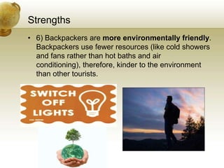 Strengths
• 6) Backpackers are more environmentally friendly.
  Backpackers use fewer resources (like cold showers
  and fans rather than hot baths and air
  conditioning), therefore, kinder to the environment
  than other tourists.
 