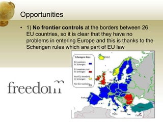 Opportunities
• 1) No frontier controls at the borders between 26
  EU countries, so it is clear that they have no
  problems in entering Europe and this is thanks to the
  Schengen rules which are part of EU law
 