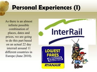 Personal Experiences (I)

As there is an almost
   infinite possible
    combination of
  places, dates and
prices, we are going
to do this part based
 on an actual 22 day
 interrail around 11
different countries in
Europe (June 2010).
 