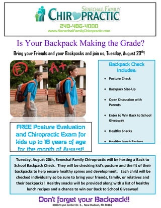 248-486-4000
www.SenechalFamilyChiropractic.com
Is Your Backpack Making the Grade?
Backpack Check
Includes:
Posture Check
Backpack Size-Up
Open Discussion with
Parents
Enter to Win Back to School
Giveaway
Healthy Snacks
Healthy Lunch Recipes
Tuesday, August 20th, Senechal Family Chiropractic will be hosting a Back to
School Backpack Check. They will be checking kid’s posture and the fit of their
backpacks to help ensure healthy spines and development. Each child will be
checked individually so be sure to bring your friends, family, or relatives and
their backpacks! Healthy snacks will be provided along with a list of healthy
lunch recipes and a chance to win our Back to School Giveaway!
FREE Posture Evaluation
and Chiropractic Exam for
kids up to 18 years of age
for the month of August!
Bring your Friends and your Backpacks and join us, Tuesday, August 20th
!
Don’t forget your Backpack!!
30802 Lyon Center Dr. E., New Hudson, MI 48165
 