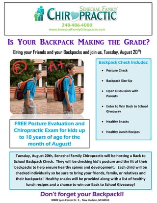 248-486-4000
www.SenechalFamilyChiropractic.com
Is Your Backpack Making the Grade?
Backpack Check Includes:
 Posture Check
 Backpack Size-Up
 Open Discussion with
Parents
 Enter to Win Back to School
Giveaway
 Healthy Snacks
 Healthy Lunch Recipes
Tuesday, August 20th, Senechal Family Chiropractic will be hosting a Back to
School Backpack Check. They will be checking kid’s posture and the fit of their
backpacks to help ensure healthy spines and development. Each child will be
checked individually so be sure to bring your friends, family, or relatives and
their backpacks! Healthy snacks will be provided along with a list of healthy
lunch recipes and a chance to win our Back to School Giveaway!
FREE Posture Evaluation and
Chiropractic Exam for kids up
to 18 years of age for the
month of August!
Bring your Friends and your Backpacks and join us, Tuesday, August 20th
!
Don’t forget your Backpack!!
30802 Lyon Center Dr. E., New Hudson, MI 48165
 