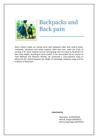 Backpacks and
Back pain
Many children today are coming home with backpacks laden with several books,
notebooks, calculators and school supplies, often bent over under the strain of
carrying it all. Some students end up carrying bags that are equal to 30 percent of
their body weight, according to some studies. In the mini-project for our course on
Field Methods and Research Writing, we conducted a cross-sectional study to
determine the relation between the weight of schoolbags, backpack usage and the
incidence of back pains.
Submitted by
Narendran. A (HS07H016)
Neha B. Joseph (HS07H017)
Shivraj Singh Negi (HS07H022)
 