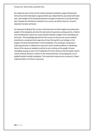 Group Four: Back Packs and Back Pain
10 | P a g e
Our objective was to find out the relation between backpack usage and back pain.
And we found that Backpack usage (p<0.05) was independently associated with back
pain, with weight of the backpack being the strongest component causing that back
pain. Despite the limitations involved in our survey, we believe that our research
objective has been achieved.
An important finding of this survey is that back pain has been highly associated with
weight of the backpack and also the low levels of awareness among parents, children
and schoolteachers about the causal relation between weight of the schoolbag and
back pain. The knowledge gained from the survey can be put into use by medical
practitioners and government agencies all over the world to set ceilings on the
weight carried by schoolchildren in their backpacks. This would go a long way in
reducing back pain in adolescents and more severe health problems in adulthood.
Some of the measures adopted could be to set a ceiling on the weight of every
schoolbag, buying an extra set of textbooks for home study so that the books used in
school could be stored in a locker on the school premises, encouraging the use of
padded double shoulder backpacks. The preventive measures are numerous. Proper
implementation is all that is necessary.
 