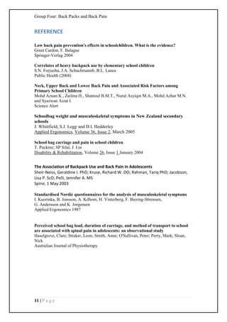 Group Four: Back Packs and Back Pain
11 | P a g e
REFERENCE
Low back pain prevention's effects in schoolchildren. What is the evidence?
Greet Cardon, F. Balague
Springer-Verlag 2004
Correlates of heavy backpack use by elementary school children
S.N. Forjuoha, J.A. Schuchmannb, B.L. Lanea
Public Health (2004)
Neck, Upper Back and Lower Back Pain and Associated Risk Factors among
Primary School Children
Mohd Azuan K., Zailina H., Shamsul B.M.T., Nurul Asyiqin M.A., Mohd Azhar M.N.
and Syazwan Aizat I.
Science Alert
Schoolbag weight and musculoskeletal symptoms in New Zealand secondary
schools
J. Whittfield, S.J. Legg,
and D.I. Hedderley
Applied Ergonomics, Volume 36, Issue 2, March 2005
School bag carriage and pain in school children
T. Puckree; SP Silal, J. Lin
Disability & Rehabilitation, Volume 26, Issue 1 January 2004
The Association of Backpack Use and Back Pain in Adolescents
Sheir-Neiss, Geraldine I. PhD; Kruse, Richard W. DO; Rahman, Tariq PhD; Jacobson,
Lisa P. ScD; Pelli, Jennifer A. MS
Spine, 1 May 2003
Standardised Nordic questionnaires for the analysis of musculoskeletal symptoms
I. Kuorinka, B. Jonsson, A. Kilbom, H. Vinterberg, F. Biering-S6rensen,
G. Andersson and K. Jorgensen
Applied Ergonomics 1987
Perceived school bag load, duration of carriage, and method of transport to school
are associated with spinal pain in adolescents: an observational study
Haselgrove, Clare; Straker, Leon; Smith, Anne; O'Sullivan, Peter; Perry, Mark; Sloan,
Nick
Australian Journal of Physiotherapy
 