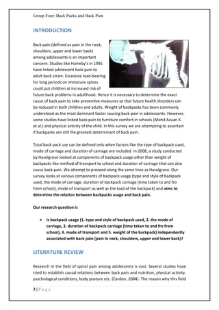 Group Four: Back Packs and Back Pain
3 | P a g e
INTRODUCTION
Back pain (defined as pain in the neck,
shoulders, upper and lower back)
among adolescents is an important
concern. Studies like Harreby’s in 1995
have linked adolescent back pain to
adult back strain. Excessive load-bearing
for long periods on immature spines
could put children at increased risk of
future back problems in adulthood. Hence it is necessary to determine the exact
cause of back pain to take preventive measures so that future health disorders can
be reduced in both children and adults. Weight of backpacks has been commonly
understood as the most dominant factor causing back pain in adolescents. However,
some studies have linked back pain to furniture comfort in schools (Mohd Azuan K.
et al.) and physical activity of the child. In this survey we are attempting to ascertain
if backpacks are still the greatest determinant of back pain.
Total back pack use can be defined only when factors like the type of backpack used,
mode of carriage and duration of carriage are included. In 2008, a study conducted
by Haselgrove looked at components of backpack usage other than weight of
backpacks like method of transport to school and duration of carriage that can also
cause back pain. We attempt to proceed along the same lines as Haselgrove. Our
survey looks at various components of backpack usage (type and style of backpack
used, the mode of carriage, duration of backpack carriage (time taken to and fro
from school), mode of transport as well as the load of the backpack) and aims to
determine the relation between backpacks usage and back pain.
Our research question is
 Is backpack usage (1. type and style of backpack used, 2. the mode of
carriage, 3. duration of backpack carriage (time taken to and fro from
school), 4. mode of transport and 5. weight of the backpack) independently
associated with back pain (pain in neck, shoulders, upper and lower back)?
LITERATURE REVIEW
Research in the field of spinal pain among adolescents is vast. Several studies have
tried to establish causal relations between back pain and nutrition, physical activity,
psychological conditions, body posture etc. (Cardon, 2004). The reason why this field
 