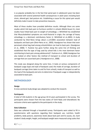 Group Four: Back Packs and Back Pain
4 | P a g e
is so popular probably lies in the fact that spinal pain in adolescent years has been
associated with several potential health consequences in adult years including back
strain, altered gait, bad posture etc. Establishing a cause for this spinal pain would
definitely make it easier to take preventive measures.
Most of these studies have provided definitive results. Although there are some
studies which link back pain to furniture comfort in schools (Mohd Azuan K.), most
studies have linked back pain to weight of schoolbags. J. Whittfield has established
that Musculoskeletal symptoms are multi-factorial in origin; the carriage of heavy
schoolbags is a dominant contributory factor (J. Whittfield et al.,2005). A study
conducted by Sheir-Neiss brings about a p=0.0001 association between load of
backpacks and back pain (Sheir-Neiss et al., 2003). Haselgrove has shown that even
perceived school bag load among schoolchildren can lead to back pain. (Haselgrove
et al., 2008). T. Puckree has gone further along the same line of thinking and
established that the type of bag used by school kids is the most dominant factor
contributing to back pain among adolescents(T. Puckree et al., 2004) Haselgrove has
also looked at other factors like method of transport to school and duration of
carriage that can cause back pain.( Haselgrove et al., 2008)
This study was designed along the same lines. It looks at various components of
backpack usage (type and style of backpack used, the mode of carriage, duration of
backpack carriage (time taken to and fro from school), mode of transport as well as
the load of the backpack) and aims to determine if backpack usage is independently
associated to back pain.
METHODOLOGY
Design
A cross-sectional study design was adopted to conduct the research.
Participants
A total of 150 students in the age group 10-15 years participated in the survey. The
participants were chosen from the two states of Tamil Nadu and Uttarakhand. No
exclusion criteria were applied to the participants in the study.
Data Collection
Data was collected through a household survey. Participants were asked to fill in
questionnaires with questions regarding their backpack use, nutrition, health
problems, body posture, awareness levels about back pain and its causes, etc. Each
student’s body weight, height, and backpack weight were measured using scales that
 
