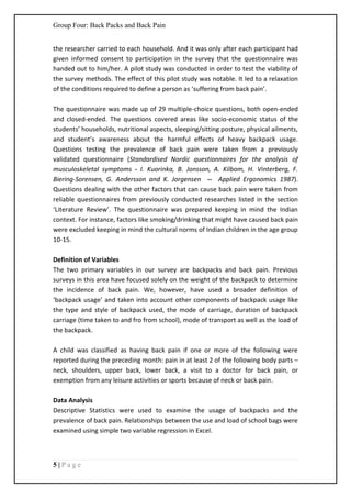 Group Four: Back Packs and Back Pain
5 | P a g e
the researcher carried to each household. And it was only after each participant had
given informed consent to participation in the survey that the questionnaire was
handed out to him/her. A pilot study was conducted in order to test the viability of
the survey methods. The effect of this pilot study was notable. It led to a relaxation
of the conditions required to define a person as ‘suffering from back pain’.
The questionnaire was made up of 29 multiple-choice questions, both open-ended
and closed-ended. The questions covered areas like socio-economic status of the
students’ households, nutritional aspects, sleeping/sitting posture, physical ailments,
and student’s awareness about the harmful effects of heavy backpack usage.
Questions testing the prevalence of back pain were taken from a previously
validated questionnaire (Standardised Nordic questionnaires for the analysis of
musculoskeletal symptoms - I. Kuorinka, B. Jonsson, A. Kilbom, H. Vinterberg, F.
Biering-Sorensen, G. Andersson and K. Jorgensen -- Applied Ergonomics 1987).
Questions dealing with the other factors that can cause back pain were taken from
reliable questionnaires from previously conducted researches listed in the section
‘Literature Review’. The questionnaire was prepared keeping in mind the Indian
context. For instance, factors like smoking/drinking that might have caused back pain
were excluded keeping in mind the cultural norms of Indian children in the age group
10-15.
Definition of Variables
The two primary variables in our survey are backpacks and back pain. Previous
surveys in this area have focused solely on the weight of the backpack to determine
the incidence of back pain. We, however, have used a broader definition of
‘backpack usage’ and taken into account other components of backpack usage like
the type and style of backpack used, the mode of carriage, duration of backpack
carriage (time taken to and fro from school), mode of transport as well as the load of
the backpack.
A child was classified as having back pain if one or more of the following were
reported during the preceding month: pain in at least 2 of the following body parts –
neck, shoulders, upper back, lower back, a visit to a doctor for back pain, or
exemption from any leisure activities or sports because of neck or back pain.
Data Analysis
Descriptive Statistics were used to examine the usage of backpacks and the
prevalence of back pain. Relationships between the use and load of school bags were
examined using simple two variable regression in Excel.
 