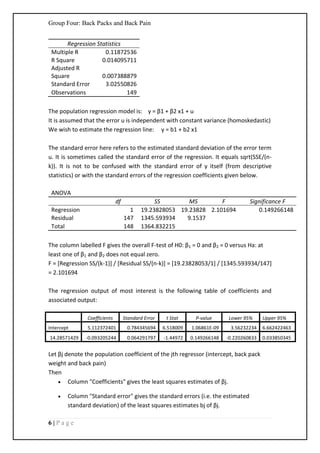 Group Four: Back Packs and Back Pain
6 | P a g e
Regression Statistics
Multiple R 0.11872536
R Square 0.014095711
Adjusted R
Square 0.007388879
Standard Error 3.02550826
Observations 149
The population regression model is: y = β1 + β2 x1 + u
It is assumed that the error u is independent with constant variance (homoskedastic)
We wish to estimate the regression line: y = b1 + b2 x1
The standard error here refers to the estimated standard deviation of the error term
u. It is sometimes called the standard error of the regression. It equals sqrt(SSE/(n-
k)). It is not to be confused with the standard error of y itself (from descriptive
statistics) or with the standard errors of the regression coefficients given below.
ANOVA
df SS MS F Significance F
Regression 1 19.23828053 19.23828 2.101694 0.149266148
Residual 147 1345.593934 9.1537
Total 148 1364.832215
The column labelled F gives the overall F-test of H0: β1 = 0 and β2 = 0 versus Ha: at
least one of β1 and β2 does not equal zero.
F = [Regression SS/(k-1)] / [Residual SS/(n-k)] = [19.23828053/1] / [1345.593934/147]
= 2.101694
The regression output of most interest is the following table of coefficients and
associated output:
Coefficients Standard Error t Stat P-value Lower 95% Upper 95%
Intercept 5.112372401 0.784345694 6.518009 1.06861E-09 3.56232234 6.662422463
14.28571429 -0.093205244 0.064291797 -1.44972 0.149266148 -0.220260833 0.033850345
Let βj denote the population coefficient of the jth regressor (intercept, back pack
weight and back pain)
Then
 Column "Coefficients" gives the least squares estimates of βj.
 Column "Standard error" gives the standard errors (i.e. the estimated
standard deviation) of the least squares estimates bj of βj.
 