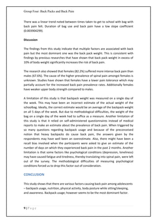 Group Four: Back Packs and Back Pain
9 | P a g e
There was a linear trend noted between times taken to get to school with bag with
back pain felt. Duration of bag use and back pain have a low slope coefficient
(0.003904299).
Discussion
The findings from this study indicate that multiple factors are associated with back
pain but the most dominant one was the back pack weight. This is consistent with
findings by previous researches that have shown that back pack weight in excess of
10% of body weight significantly increases the risk of back pain.
The research also showed that females (82.2%) suffered more intense back pain than
males (67.6%). The cause of the higher prevalence of spinal pain amongst females is
unknown. Studies have shown that females have a lower pain tolerance which may
partially account for the increased back pain prevalence rates. Additionally females
have weaker upper body strength compared to males.
A limitation of this study is that backpack weight was measured on a single day of
the week. This may have been an incorrect estimate of the actual weight of the
schoolbag. Ideally, the correct estimate would be an average of the backpack weight
on all 5 days of the week. But due to methodological difficulties, the weight of the
bag on a single day of the week had to suffice as a measure. Another limitation of
this study is that it relied on self-administered questionnaires instead of medical
reports to make an estimate about the prevalence of back pain. When triggered by
so many questions regarding backpack usage and because of the preconceived
notion that heavy backpacks do cause back pain, the answers given by the
respondents may have well been an overestimate. Also, there might have been a
recall bias involved when the participants were asked to give an estimate of the
number of days on which they experienced back pain in the past 2 months. Another
limitation is that some factors like psychological conditions (depression, loneliness)
may have caused fatigue and tiredness, thereby translating into spinal pain, were left
out of the survey. The methodological difficulties of measuring psychological
conditions forced us to drop this factor out of consideration.
CONCLUSION
This study shows that there are various factors causing back pain among adolescents
– backpack usage, nutrition, physical activity, body posture while sitting/sleeping,
and awareness. Backpack usage; however seems to be the most dominant factor.
 