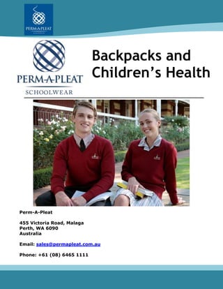 Backpacks and
Children’s Health
Perm-A-Pleat
455 Victoria Road, Malaga
Perth, WA 6090
Australia
Email: sales@permapleat.com.au
Phone: +61 (08) 6465 1111
 