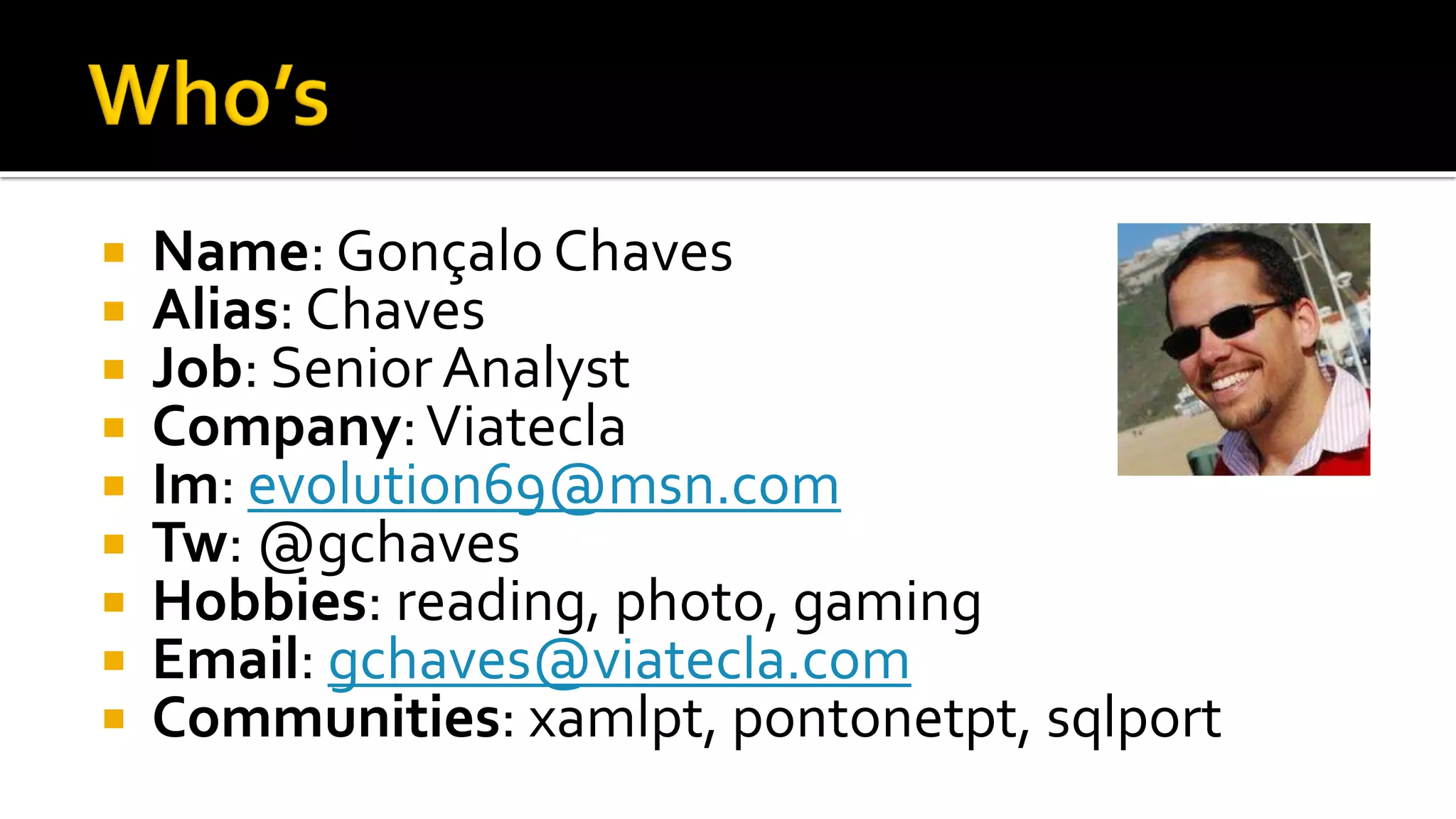    Name: Gonçalo Chaves
   Alias: Chaves
   Job: Senior Analyst
   Company: Viatecla
   Im: evolution69@msn.com
   Tw: @gchaves
   Hobbies: reading, photo, gaming
   Email: gchaves@viatecla.com
   Communities: xamlpt, pontonetpt, sqlport
 