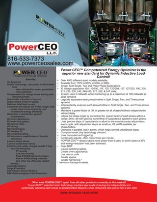 What sets POWER-CEO™ apart from all other products currently on the market?
Power-CEO™ patented smart technology provides new levels of savings by independently and
dynamically adjusting each phase to almost perfect efficiency while consuming less power than a pen light!
DUNS: 967622361 CAGE: 6C0U6
816-533-7373
www.powerceosales.com
Benefits:
UL Approved
Green Technology: Less strain on the Power
Grid
=less demand for power generation.
=less pollution.
Compensates for voltage drops during peak
demand periods.
Substantial reduction of current.
Improvement in power quality.
Reduces total load current.
Correction will reduce the KVAH, usage, total
power, time of use sensitivity, and
increase the energy efficiency.
Reduction in distribution system
temperatures.
NO over-capacitance.
NO switching spikes.
NO reactor coils.
NO arcing.
NO maintenance.
NO leading PF.
NO winding heating.
NO creation or amplification of harmful
harmonics.
Lowers feeder stress.
Lowers transformer stress.
Facilities with utility charges benefit if they
have the following:
PF penalty
Line loss penalty
Peak KVA/KW demand charges
KVA or KVAH billing methods
Any other low efficiency related
penalty
Available Options:
Surge Protection
ENF-Electric Noise Filtration
EMF-Electromagnetic Field Reduction
WER-CEOComputerized Energy Optimizer
P
TM Power CEO™ Computerized Energy Optimizer is the
superior new standard for Dynamic Inductive Load
Control!
 Over 4000 different sized models available.
 Scalable from 110V to 600V in 50Hz or 60Hz.
 Single, Split Single, Two and Three Phase Applications.
 IE voltage application 110,110/190, 115, 120, 120/208, 127, 127/220, 190, 200,
215, 220, 230, 240, 240/415, 277, 330, & 347 Volts.
 System uses 5 milliwatts while monitoring up to a maximum of 100 milliwatts at
peak demand.
 Logically separates each phase/hotline in Split Single, Two, and Three phase
systems.
 Independently analyzes each phase/hotline in Split Single, Two, and Three phase
systems.
 Maintains a power factor of .98 or greater on all phases/hotlines independently
without delay.
 Aligns the phase angle by correcting the power factor of each phase within a
range .98 to .99 with precise increments of capacitance applied to each phase.
 Uses precise steps of capacitance to allow for the most accurate adjustments
every cycle, with adjustment steps as small as .03 kVAR available per
phase/hotline.
 Operates in parallel, not in series, which helps correct unbalanced loads.
 Computer smart chip technology onboard.
 Uses computerized triggering.
 Continually adjusts, often many times per minute.
 POWER-CEO™ always saves more power than it uses, in some cases a 35%
total energy reduction has been achieved.
 Does NOT:
Cause switching spikes.
Create over-capacitance.
Use reactor coils.
Create sparks.
Create harmonics.*
* Harmonics Package Available.
PowerCEO
L.L.C.
 