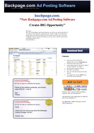‘‘New Backpage.com Ad Posting Software
          Creates BIG Opportunity’’
    Hi Frank,
    Well, I let the Backpage Ad Posting Software run all the way thru last night & let
    the software do its thing by clicking all of the "activate" links in my 546 emails
    (followed by their deletion) and let me tell you that I was blown away! It works
    beautifully & just as advertised! I think you are not only a software genius but a
    marketing genius as well!
    Larry Rosenberg




                                                                          Features:

                                                                                  Auto post ads to the Business
                                                                                   Opportunity section on Backpage.com
                                                                                  No Macro code to mess with!
                                                                                  Auto Captcha bypass! (3rd party Captcha
                                                                                   account required - see video)
                                                                                  No web proxy software needed!
                                                                                  Post 100's of ads daily!
                                                                                  Set it up in minutes and press the play
                                                                                   button!
                                                                                  I do suggest you create a NEW Gmail
                                                                                   account to use the software




                                                                          Be sure to click "return to affiliate marketing
                                                                          solutions" after successful payment

                                                                          The minimum system requirements are Windows
                                                                          (XP, Vista or Windows 7),

                                                                          512 MB of Ram, 5 MB of disk space, and the
                                                                          .NET Framework 4.
 