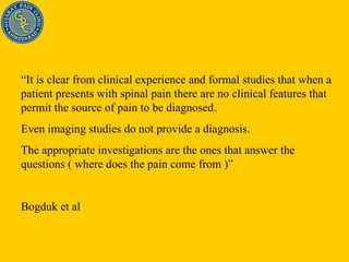 “ It is clear from clinical experience and formal studies that when a patient presents with spinal pain there are no clinical features that permit the source of pain to be diagnosed. Even imaging studies do not provide a diagnosis. The appropriate investigations are the ones that answer the questions ( where does the pain come from )” Bogduk et al 