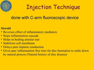 Injection Technique done with C-arm fluoroscopic device Steroid Reverses effect of inflammatory mediators Stops inflammation cascade Helps in healing annular tear Stabilizes cell membrane Delays pain impulse conduction Gives pan/ inflammation free time for disc herniation to settle down by natural process (Natural history of disc disease) 