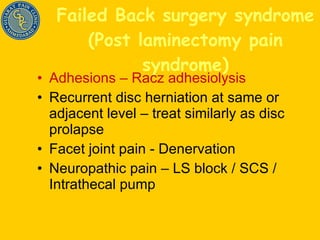Failed Back surgery syndrome (Post laminectomy pain syndrome) Adhesions – Racz adhesiolysis Recurrent disc herniation at same or adjacent level – treat similarly as disc prolapse Facet joint pain - Denervation Neuropathic pain – LS block / SCS / Intrathecal pump 