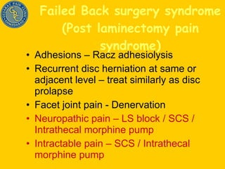Failed Back surgery syndrome (Post laminectomy pain syndrome) Adhesions – Racz adhesiolysis Recurrent disc herniation at same or adjacent level – treat similarly as disc prolapse Facet joint pain - Denervation Neuropathic pain – LS block / SCS / Intrathecal morphine pump Intractable pain – SCS / Intrathecal morphine pump 