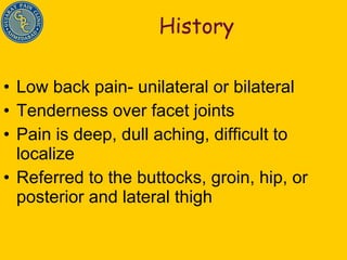 History Low back pain- unilateral or bilateral Tenderness over facet joints Pain is deep, dull aching, difficult to localize Referred to the buttocks, groin, hip, or posterior and lateral thigh 