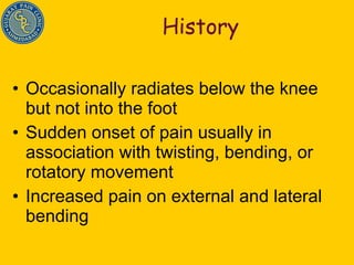 History Occasionally radiates below the knee but not into the foot Sudden onset of pain usually in association with twisting, bending, or rotatory movement Increased pain on external and lateral bending 