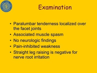 Examination Paralumbar tenderness localized over the facet joints Associated muscle spasm No neurologic findings Pain-inhibited weakness Straight leg raising is negative for nerve root irritation 