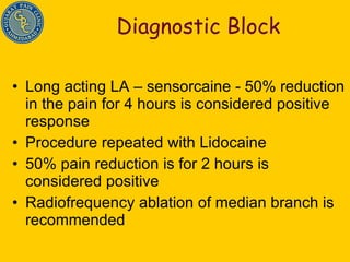 Diagnostic Block Long acting LA – sensorcaine - 50% reduction in the pain for 4 hours is considered positive response Procedure repeated with Lidocaine 50% pain reduction is for 2 hours is considered positive Radiofrequency ablation of median branch is recommended 
