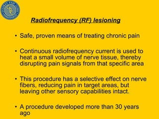 Radiofrequency (RF) lesioning   Safe, proven means of treating chronic pain Continuous radiofrequency current is used to heat a small volume of nerve tissue, thereby disrupting pain signals from that specific area This procedure has a selective effect on nerve fibers, reducing pain in target areas, but leaving other sensory capabilities intact.  A procedure developed more than 30 years ago  