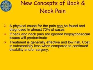 New Concepts of Back & Neck Pain A physical cause for the pain  can  be found and diagnosed in almost 70% of cases If back and neck pain are ignored biopsychosocial issues will predominate Treatment is generally effective and low risk. Cost is substantially less when compared to continued disability and/or surgery. 