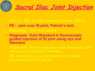 Sacral Iliac Joint Injection History: fall, or high velocity trauma  (MVA) PE :  pain over SI joint, Patrick’s test,  Radiology : not very useful  Diagnosis: Gold Standard is flouroscopic guided injection of SI joint using dye and lidocaine Treatment: SI joint injection with lidocaine and steroid and  physical therapy.  We add hylase also sometimes for better penetration of the drugs 