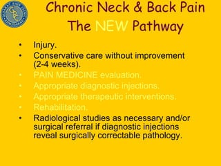 Chronic Neck & Back Pain The  NEW  Pathway Injury. Conservative care without improvement (2-4 weeks). PAIN MEDICINE evaluation. Appropriate diagnostic injections. Appropriate therapeutic interventions. Rehabilitation. Radiological studies as necessary and/or surgical referral if diagnostic injections reveal surgically correctable pathology. 