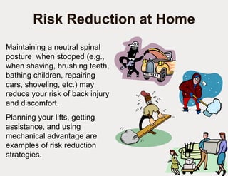 Risk Reduction at Home Maintaining a neutral spinal posture  when stooped (e.g., when shaving, brushing teeth, bathing children, repairing cars, shoveling, etc.) may reduce your risk of back injury and discomfort. Planning your lifts, getting assistance, and using mechanical advantage are examples of risk reduction strategies. 